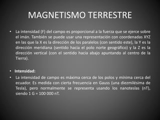 MAGNETISMO TERRESTRE
• La intensidad (F) del campo es proporcional a la fuerza que se ejerce sobre
el imán. También se puede usar una representación con coordenadas XYZ
en las que la X es la dirección de los paralelos (con sentido este), la Y es la
dirección meridiana (sentido hacia el polo norte geográfico) y la Z es la
dirección vertical (con el sentido hacia abajo apuntando al centro de la
Tierra).
• Intensidad:
• La intensidad de campo es máxima cerca de los polos y mínima cerca del
ecuador. Es medida con cierta frecuencia en Gauss (una diezmilésima de
Tesla), pero normalmente se representa usando los nanoteslas (nT),
siendo 1 G = 100 000 nT.
 