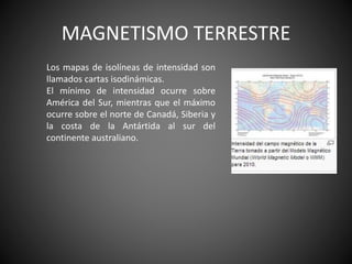 MAGNETISMO TERRESTRE
Los mapas de isolíneas de intensidad son
llamados cartas isodinámicas.
El mínimo de intensidad ocurre sobre
América del Sur, mientras que el máximo
ocurre sobre el norte de Canadá, Siberia y
la costa de la Antártida al sur del
continente australiano.
 