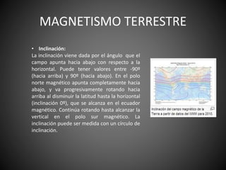 MAGNETISMO TERRESTRE
• Inclinación:
La inclinación viene dada por el ángulo que el
campo apunta hacia abajo con respecto a la
horizontal. Puede tener valores entre -90º
(hacia arriba) y 90º (hacia abajo). En el polo
norte magnético apunta completamente hacia
abajo, y va progresivamente rotando hacia
arriba al disminuir la latitud hasta la horizontal
(inclinación 0º), que se alcanza en el ecuador
magnético. Continúa rotando hasta alcanzar la
vertical en el polo sur magnético. La
inclinación puede ser medida con un círculo de
inclinación.
 
