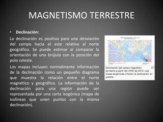 MAGNETISMO TERRESTRE
• Declinación:
La declinación es positiva para una desviación
del campo hacia el este relativa al norte
geográfico. Se puede estimar al comparar la
orientación de una brújula con la posición del
polo celeste.
Los mapas incluyen normalmente información
de la declinación como un pequeño diagrama
que muestra la relación entre el norte
magnético y geográfico. La información de la
declinación para una región puede ser
representada por una carta isogónica (mapa de
isolíneas que unen puntos con la misma
declinación).
 