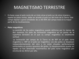 MAGNETISMO TERRESTRE
• En base a que el polo norte de un imán atrae al polo sur de otros imanes y
repele los polos nortes, debe ser atraído al polo sur del imán de la Tierra. Este
campo dipolar supone alrededor de un 80-90% del campo total en la mayor
parte de las localizaciones.
• Polos magnéticos
La posición de los polos magnéticos puede definirse por lo menos de
dos maneras. Un polo de inclinación magnética es un punto de la
superficie terrestre en el que su campo magnético es totalmente
vertical.
La inclinación del campo de la Tierra es de 90º en el polo norte
magnético y -90º en el polo sur magnético. Los dos polos se desplazan
independientemente del otro y no están situados perfectamente
enfrentados en puntos opuestos del globo. Su desplazamiento puede ser
rápido: se han detectado movimientos del polo norte magnético por
encima de los 40 km por año.
 