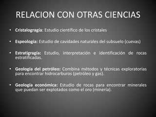 RELACION CON OTRAS CIENCIAS
• Cristalogragía: Estudio científico de los cristales
• Espeología: Estudio de cavidades naturales del subsuelo (cuevas)
• Estratigragía: Estudio, interpretación e identificación de rocas
estratificadas.
• Geología del petróleo: Combina métodos y técnicas exploratorias
para encontrar hidrocarburos (petróleo y gas).
• Geología económica: Estudio de rocas para encontrar minerales
que puedan ser explotados como el oro (minería).
 