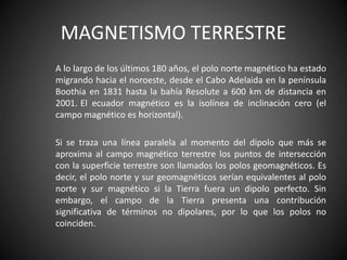 MAGNETISMO TERRESTRE
A lo largo de los últimos 180 años, el polo norte magnético ha estado
migrando hacia el noroeste, desde el Cabo Adelaida en la península
Boothia en 1831 hasta la bahía Resolute a 600 km de distancia en
2001. El ecuador magnético es la isolínea de inclinación cero (el
campo magnético es horizontal).
Si se traza una línea paralela al momento del dipolo que más se
aproxima al campo magnético terrestre los puntos de intersección
con la superficie terrestre son llamados los polos geomagnéticos. Es
decir, el polo norte y sur geomagnéticos serían equivalentes al polo
norte y sur magnético si la Tierra fuera un dipolo perfecto. Sin
embargo, el campo de la Tierra presenta una contribución
significativa de términos no dipolares, por lo que los polos no
coinciden.
 