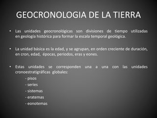 GEOCRONOLOGIA DE LA TIERRA
• Las unidades geocronológicas son divisiones de tiempo utilizadas
en geología histórica para formar la escala temporal geológica.
• La unidad básica es la edad, y se agrupan, en orden creciente de duración,
en cron, edad, épocas, periodos, eras y eones.
• Estas unidades se corresponden una a una con las unidades
cronoestratigráficas globales:
- pisos
- series
- sistemas
- eratemas
- eonotemas
 