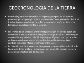 GEOCRONOLOGIA DE LA TIERRA
• que son la justificación material (el registro geológico) de los eventos
paleobiológicos y geológicos de la historia de la Tierra, pretenden dividir el
total de los cuerpos de roca de la Tierra ordenados según su tiempo de
formación, sin solapamientos ni lagunas.
• Los límites de las unidades cronoestratigráficas (en los que se basan por
convenio los estudios de las etapas geocronológicas) se establecen según
características y eventos paleobiologicos y geológicos, como los cambios
de los grupos de organismos predominantes, extinciones masivas,
cambios climáticos y fases orogénicas, entre otros.
• La datación absoluta, valores de tiempo concretos en millones de años de
la mayoría de las unidades geocronológicas ha podido hacerse gracias al
desarrollo de las técnicas de datación.
 