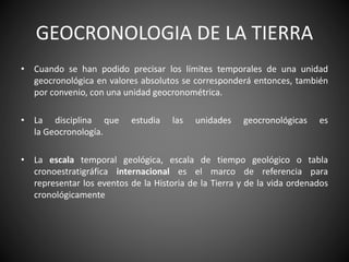 GEOCRONOLOGIA DE LA TIERRA
• Cuando se han podido precisar los límites temporales de una unidad
geocronológica en valores absolutos se corresponderá entonces, también
por convenio, con una unidad geocronométrica.
• La disciplina que estudia las unidades geocronológicas es
la Geocronología.
• La escala temporal geológica, escala de tiempo geológico o tabla
cronoestratigráfica internacional es el marco de referencia para
representar los eventos de la Historia de la Tierra y de la vida ordenados
cronológicamente
 