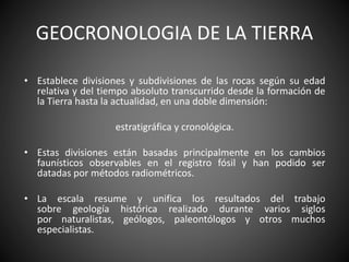 GEOCRONOLOGIA DE LA TIERRA
• Establece divisiones y subdivisiones de las rocas según su edad
relativa y del tiempo absoluto transcurrido desde la formación de
la Tierra hasta la actualidad, en una doble dimensión:
estratigráfica y cronológica.
• Estas divisiones están basadas principalmente en los cambios
faunísticos observables en el registro fósil y han podido ser
datadas por métodos radiométricos.
• La escala resume y unifica los resultados del trabajo
sobre geología histórica realizado durante varios siglos
por naturalistas, geólogos, paleontólogos y otros muchos
especialistas.
 