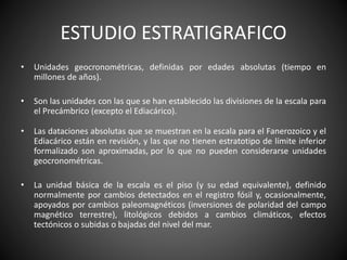 ESTUDIO ESTRATIGRAFICO
• Unidades geocronométricas, definidas por edades absolutas (tiempo en
millones de años).
• Son las unidades con las que se han establecido las divisiones de la escala para
el Precámbrico (excepto el Ediacárico).
• Las dataciones absolutas que se muestran en la escala para el Fanerozoico y el
Ediacárico están en revisión, y las que no tienen estratotipo de límite inferior
formalizado son aproximadas, por lo que no pueden considerarse unidades
geocronométricas.
• La unidad básica de la escala es el piso (y su edad equivalente), definido
normalmente por cambios detectados en el registro fósil y, ocasionalmente,
apoyados por cambios paleomagnéticos (inversiones de polaridad del campo
magnético terrestre), litológicos debidos a cambios climáticos, efectos
tectónicos o subidas o bajadas del nivel del mar.
 