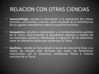 RELACION CON OTRAS CIENCIAS
• Geomorfología: estudia la descripción y la explicación del relieve
terrestre, continental y marino, como resultado de la interferencia
de los agentes atmosféricos sobre la superficie terrestre.
• Geoquímica: estudia la composición y el comportamiento químico
de la Tierra, determinando la abundancia absoluta y relativa de
los elementos químicos, distribución y migración de los elementos
entre las diferentes partes que conforman la Tierra.
• Geofísica: estudia la Tierra desde el punto de vista de la física y su
objeto de estudio está formado por todos los fenómenos
relacionados con la estructura, condiciones físicas e historia
evolutiva de la Tierra.
 