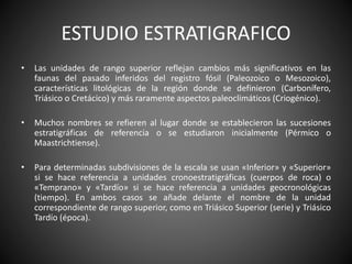 ESTUDIO ESTRATIGRAFICO
• Las unidades de rango superior reflejan cambios más significativos en las
faunas del pasado inferidos del registro fósil (Paleozoico o Mesozoico),
características litológicas de la región donde se definieron (Carbonífero,
Triásico o Cretácico) y más raramente aspectos paleoclimáticos (Criogénico).
• Muchos nombres se refieren al lugar donde se establecieron las sucesiones
estratigráficas de referencia o se estudiaron inicialmente (Pérmico o
Maastrichtiense).
• Para determinadas subdivisiones de la escala se usan «Inferior» y «Superior»
si se hace referencia a unidades cronoestratigráficas (cuerpos de roca) o
«Temprano» y «Tardío» si se hace referencia a unidades geocronológicas
(tiempo). En ambos casos se añade delante el nombre de la unidad
correspondiente de rango superior, como en Triásico Superior (serie) y Triásico
Tardío (época).
 