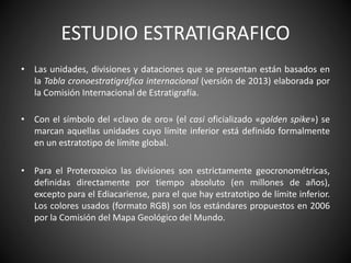 ESTUDIO ESTRATIGRAFICO
• Las unidades, divisiones y dataciones que se presentan están basados en
la Tabla cronoestratigráfica internacional (versión de 2013) elaborada por
la Comisión Internacional de Estratigrafía.
• Con el símbolo del «clavo de oro» (el casi oficializado «golden spike») se
marcan aquellas unidades cuyo límite inferior está definido formalmente
en un estratotipo de límite global.
• Para el Proterozoico las divisiones son estrictamente geocronométricas,
definidas directamente por tiempo absoluto (en millones de años),
excepto para el Ediacariense, para el que hay estratotipo de límite inferior.
Los colores usados (formato RGB) son los estándares propuestos en 2006
por la Comisión del Mapa Geológico del Mundo.
 