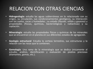 RELACION CON OTRAS CIENCIAS
• Hidrogeología: estudia las aguas subterráneas en lo relacionado con su
origen, su circulación, sus condicionamientos geológicos, su interacción
con los suelos, rocas y humedales ; su estado (líquido, sólido y gaseoso) y
propiedades (físicas, químicas, bacteriológicas y radiactivas) y su
captación.
• Mineralogía: estudia las propiedades físicas y químicas de los minerales
que se encuentran en el planeta en sus diferentes estados de agregación.
• Geología estructural: Estudia la corteza terrestres, sus estructuras y la
relación con las rocas que la contienen.
• Gemología: Una rama de la mineralogía que se dedica únicamente al
estudio, análisis, identificación y evaluación de piedras preciosas
(diamantes, gemas, etc.).
 