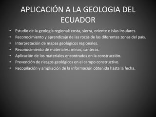 APLICACIÓN A LA GEOLOGIA DEL
ECUADOR
• Estudio de la geología regional: costa, sierra, oriente e islas insulares.
• Reconocimiento y aprendizaje de las rocas de las diferentes zonas del país.
• Interpretación de mapas geológicos regionales.
• Reconocimiento de materiales: minas, canteras.
• Aplicación de los materiales encontrados en la construcción.
• Prevención de riesgos geológicos en el campo constructivo.
• Recopilación y ampliación de la información obtenida hasta la fecha.
 