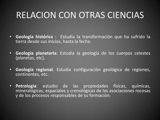 RELACION CON OTRAS CIENCIAS
• Geología histórica : Estudia la transformación que ha sufrido la
tierra desde sus inicios, hasta la fecha.
• Geología planetaria: Estudia la geología de los cuerpos celestes
(planetas, etc).
• Geología regional: Estudia configuración geológica de regiones,
continentes, etc.
• Petrología: estudio de las propiedades físicas, químicas,
mineralógicas, espaciales y cronológicas de las asociaciones rocosas
y de los procesos responsables de su formación.
 