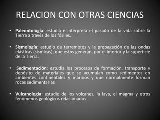 RELACION CON OTRAS CIENCIAS
• Paleontología: estudia e interpreta el pasado de la vida sobre la
Tierra a través de los fósiles.
• Sismología: estudio de terremotos y la propagación de las ondas
elásticas (sísmicas), que estos generan, por el interior y la superficie
de la Tierra.
• Sedimentación: estudia los procesos de formación, transporte y
depósito de materiales que se acumulan como sedimentos en
ambientes continentales y marinos y que normalmente forman
rocas sedimentarias
• Vulcanología: estudio de los volcanes, la lava, el magma y otros
fenómenos geológicos relacionados
 