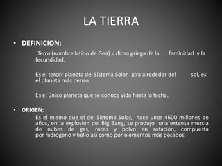 LA TIERRA
• DEFINICION:
Terra (nombre latino de Gea) = diosa griega de la feminidad y la
fecundidad.
Es el tercer planeta del Sistema Solar, gira alrededor del sol, es
el planeta más denso.
Es el único planeta que se conoce vida hasta la fecha.
• ORIGEN:
Es el mismo que el del Sistema Solar, hace unos 4600 millones de
años, en la explosión del Big Bang, se produjo una extensa mezcla
de nubes de gas, rocas y polvo en rotación, compuesta
por hidrógeno y helio así como por elementos más pesados
 