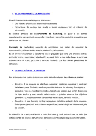 3. EL DEPARTAMENTO DE MARKETING


Cuando hablamos de marketing nos referimos a:
     -     una filosofía empresarial de orientación al cliente
     -     herramienta de gestión que ayuda a tomar decisiones con el máximo de
           información
El objetivo principal del departamento de marketing, es guiar a los demás
departamentos para producir, desarrollar, incentivar y servir los productos o servicios que
demandan los clientes.


Concepto de marketing: conjunto de actividades que tratan de organizar la
comunicación y el intercambio entre la producción y el consumo.
Es el proceso de planear y ejecutar la idea o proyecto que tiene una empresa sobre:
producto, precio, promoción y distribución, es decir todo lo que debe hacer la empresa
cuando saca un nuevo producto o servicio, haciendo que los clientes potenciales lo
conozcan.


     4. LA DIRECCIÓN DE LA EMPRESA


Las actividades que realiza la empresa, están estructuradas en tres niveles o grados:


     -     Directivo  se encarga de planificar, organizar, gestionar, coordinar y controlar
           toda la empresa. El director será responsable de tomar decisiones y fijar objetivos.
     -     Ejecutivo son los mandos intermedios, los jefes de sección que toman decisiones
           de tipo técnico y que estarán relacionadas y guiadas alcanzar los objetivos
           generales. Ej. Organización de vendedores de una zona, tareas a realizar…
     -     Operativo  está formado por los trabajadores del último eslabón de la empresa.
           Este tipo de personal, realiza tareas específicas y estará bajo las órdenes del jefe
           de sección.


La dirección de la empresa llevará a cabo funciones y dará instrucciones de todo tipo
estableciendo los criterios convenientes para conseguir los objetivos previamente fijados.




Gestión comercial y ss att cliente              4
 