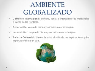 AMBIENTE
GLOBALIZADO
• Comercio internacional: compra, venta, e intercambio de mercancías
a través de las fronteras.
• Exportación: venta de bienes y servicios en el extranjero.
• Importación: compra de bienes y servicios en el extranjero
• Balanza Comercial: diferencia entre el valor de las exportaciones y las
importaciones de un país.
 