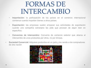FORMAS DE
INTERCAMBIO
• Importación: la participación de los países en el comercio internacional
comienza cuando importan bienes a otros países.
• Exportación: las empresas suelen empezar sus actividades de exportación
cuando una compañía extranjera les pide que provean de algún bien en
específico.
• Convenios de intercambio: Convenio de comercio exterior que abarca el
intercambio de unos productos por otros, no por divisas.
• Sociedad Comercial: Adquiere productos en un país y los vende a los compradores
de otra nación
 