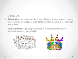 • DIRECTAS
1. Outsourcing: transparencia de la manufactura, u otras tareas, como el
procesamiento de datos, a sitios donde la mano de obra e insumos son
más baratos.
• Empresa transnacional: opera en todo el mundo sin tener vínculos
significativos con un país o región
 