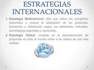 ESTRATEGIAS
INTERNACIONALES
1. Estrategia Multinacional: plan que utiliza las compañías
nacionales e incluye la adaptación de los productos,
promoción y distribución según las diferencias culturales,
tecnológicas regionales y nacionales.
2. Estrategia Global: consiste en la estandarización de
productos en todo el mundo como si se tratara de una sola
entidad.
 