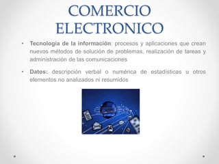 COMERCIO
ELECTRONICO
• Tecnología de la información: procesos y aplicaciones que crean
nuevos métodos de solución de problemas, realización de tareas y
administración de las comunicaciones
• Datos: descripción verbal o numérica de estadísticas u otros
elementos no analizados ni resumidos
 