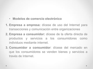 • Modelos de comercio electrónico
1. Empresa a empresa: dícese de uso del Internet para
transacciones y comunicación entre organizaciones
2. Empresa a consumidor: dícese de la oferta directa de
productos y servicios a los consumidores como
individuos mediante internet.
3. Consumidor a consumidor: dícese del mercado en
que los consumidores se venden bienes y servicios a
través de Internet.
 