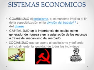 SISTEMAS ECONOMICOS
• COMUNISMO el socialismo, el comunismo implica el fin
de la especialización en la división del trabajo3 4 y
del dinero
• CAPITALISMO en la importancia del capital como
generador de riqueza y en la asignación de los recursos
a través del mecanismo del mercado
• SOCIALISMO que se opone al capitalismo y defiende,
principalmente, la igualdad de todos los individuos
 