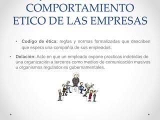 COMPORTAMIENTO
ETICO DE LAS EMPRESAS
• Codigo de ética: reglas y normas formalizadas que describen
que espera una compañía de sus empleados.
• Delación: Acto en que un empleado expone practicas indebidas de
una organización a terceros como medios de comunicación masivos
u organismos regulador.es gubernamentales.
 