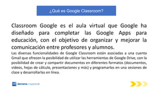 ¿Qué es Google Classroom?
Classroom Google es el aula virtual que Google ha
diseñado para completar las Google Apps para
e...
