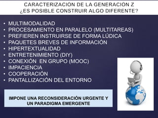 • MULTIMODALIDAD
• PROCESAMIENTO EN PARALELO (MULTITAREAS)
• PREFIEREN INSTRUIRSE DE FORMA LÚDICA
• PAQUETES BREVES DE INFORMACIÓN
• HIPERTEXTUALIDAD
• ENTRETENIMIENTO (DIY)
• CONEXIÓN EN GRUPO (MOOC)
• IMPACIENCIA
• COOPERACIÓN
• PANTALLIZACIÓN DEL ENTORNO
IMPONE UNA RECONSIDERACIÓN URGENTE Y
UN PARADIGMA EMERGENTE
 