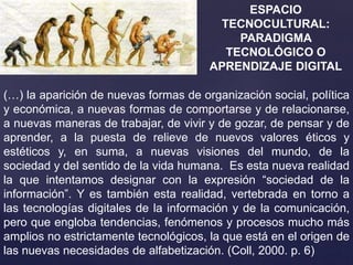ESPACIO
TECNOCULTURAL:
PARADIGMA
TECNOLÓGICO O
APRENDIZAJE DIGITAL
(…) la aparición de nuevas formas de organización social, política
y económica, a nuevas formas de comportarse y de relacionarse,
a nuevas maneras de trabajar, de vivir y de gozar, de pensar y de
aprender, a la puesta de relieve de nuevos valores éticos y
estéticos y, en suma, a nuevas visiones del mundo, de la
sociedad y del sentido de la vida humana. Es esta nueva realidad
la que intentamos designar con la expresión “sociedad de la
información”. Y es también esta realidad, vertebrada en torno a
las tecnologías digitales de la información y de la comunicación,
pero que engloba tendencias, fenómenos y procesos mucho más
amplios no estrictamente tecnológicos, la que está en el origen de
las nuevas necesidades de alfabetización. (Coll, 2000. p. 6)
 