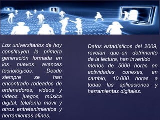 Los universitarios de hoy
constituyen la primera
generación formada en
los nuevos avances
tecnológicos. Desde
siempre se han
encontrado rodeados de
ordenadores, videos y
videos juegos, música
digital, telefonía móvil y
otros entretenimientos y
herramientas afines.
Datos estadísticos del 2009,
revelan que en detrimento
de la lectura, han invertido
menos de 5000 horas en
actividades conexas, en
cambio, 10.000 horas a
todas las aplicaciones y
herramientas digitales.
 