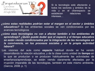 ¿cómo estas realidades podrían estar al margen en el sector y ámbitos
educativos? Si los ambientes sociales se ven condicionados por los
avances tecnológicos
¿cómo esas tecnologías no van a afectar también a los ambientes de
aprendizaje? ¿Quién puede dudar que el espacio y el tiempo educativo
se están viendo condicionados por la integración de las tecnologías en
la convivencia, en los procesos sociales y en la propia actividad
laboral?
Las visiones del aula como espacio habitual donde se ha venido
desarrollando la relación educativa, y de la clase como unidad de tiempo en
la que se producían o se producen habitualmente las actividades de
enseñanza/aprendizaje, se están viendo claramente afectadas por la
irrupción imparable de las tecnologías, también en este mismo ambiente.
(García, 2008. p. 1)
Si la tecnología está afectando a
todos los sectores y ámbitos de la
vida y en el ciberespacio se
establecen relaciones de
intereses…
 
