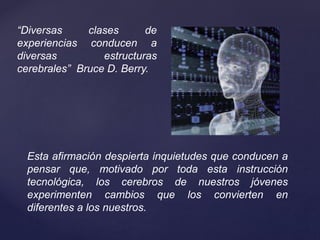 “Diversas clases de
experiencias conducen a
diversas estructuras
cerebrales” Bruce D. Berry.
Esta afirmación despierta inquietudes que conducen a
pensar que, motivado por toda esta instrucción
tecnológica, los cerebros de nuestros jóvenes
experimenten cambios que los convierten en
diferentes a los nuestros.
 