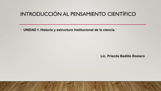 INTRODUCCIÓN AL PENSAMIENTO CIENTÍFICO
• UNIDAD I: Historia y estructura institucional de la ciencia.
Lic. Priscila Badillo Romero
 