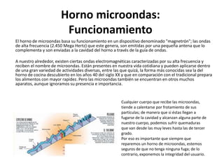 Horno microondas:
Funcionamiento
El horno de microondas basa su funcionamiento en un dispositivo denominado "magnetrón"; las ondas
de alta frecuencia (2.450 Mega Hertz) que este genera, son emitidas por una pequeña antena que lo
complementa y son enviadas a la cavidad del horno a través de la guía de ondas.
A nuestro alrededor, existen ciertas ondas electromagnéticas caracterizadas por su alta frecuencia y
reciben el nombre de microondas. Están presentes en nuestra vida cotidiana y pueden aplicarse dentro
de una gran variedad de actividades diversas, entre las que quizá, la forma más conocidas sea la del
horno de cocina descubierto en los años 40 del siglo XX y que en comparación con el tradicional prepara
los alimentos con mayor rapidez. Pero las microondas también se encuentran en otros muchos
aparatos, aunque ignoramos su presencia e importancia.
Cualquier cuerpo que recibe las microondas,
tiende a calentarse por frotamiento de sus
partículas; de manera que si éstas llegan a
fugarse de la cavidad y alcanzan alguna parte de
nuestro cuerpo, podemos sufrir quemaduras
que van desde las muy leves hasta las de tercer
grado.
Por eso es importante que siempre que
reparemos un horno de microondas, estemos
seguros de que no tenga ninguna fuga; de lo
contrario, exponemos la integridad del usuario.
 