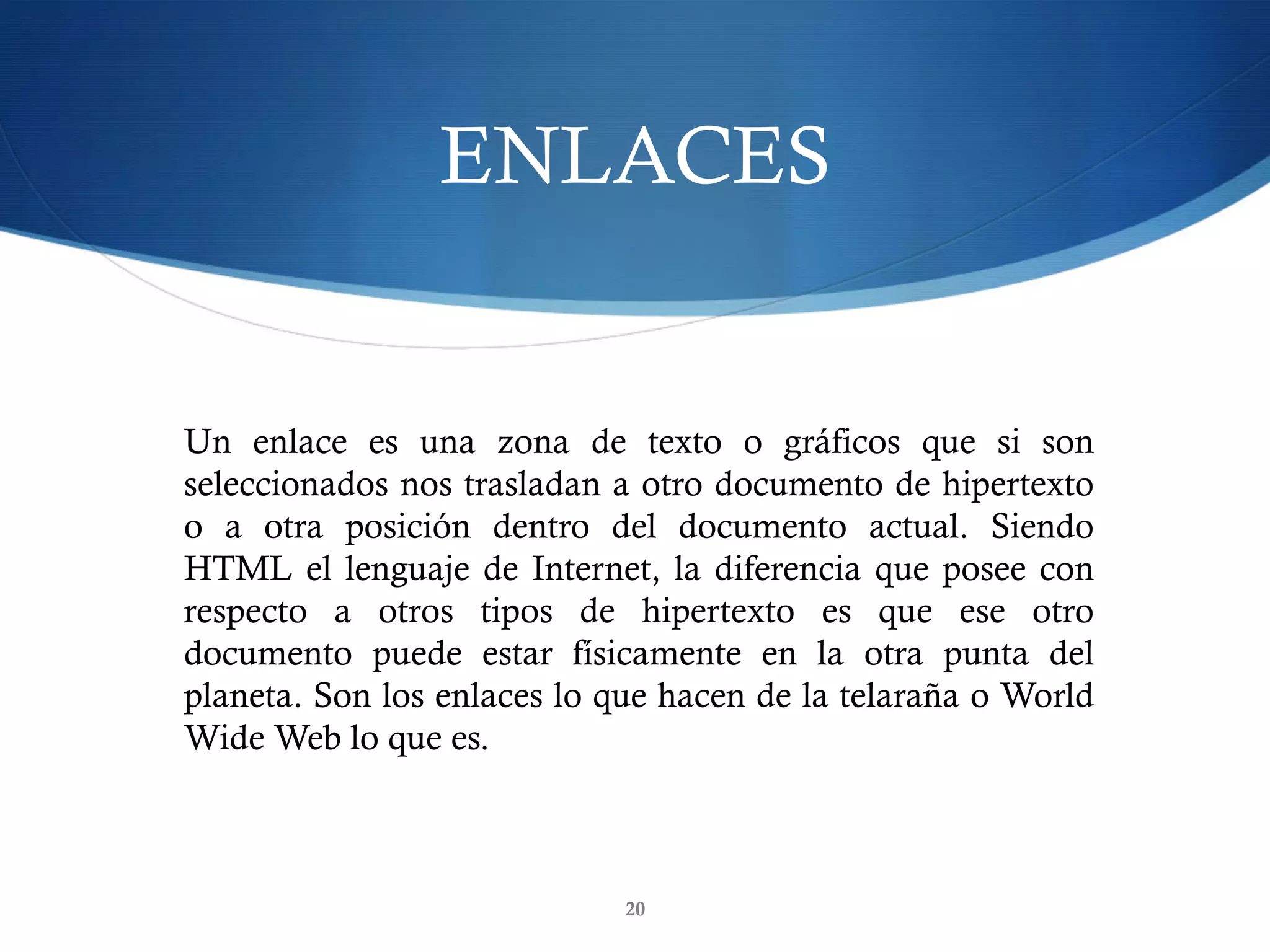 ENLACES
20
Un enlace es una zona de texto o gráficos que si son
seleccionados nos trasladan a otro documento de hipertexto
o a otra posición dentro del documento actual. Siendo
HTML el lenguaje de Internet, la diferencia que posee con
respecto a otros tipos de hipertexto es que ese otro
documento puede estar físicamente en la otra punta del
planeta. Son los enlaces lo que hacen de la telaraña o World
Wide Web lo que es.
 