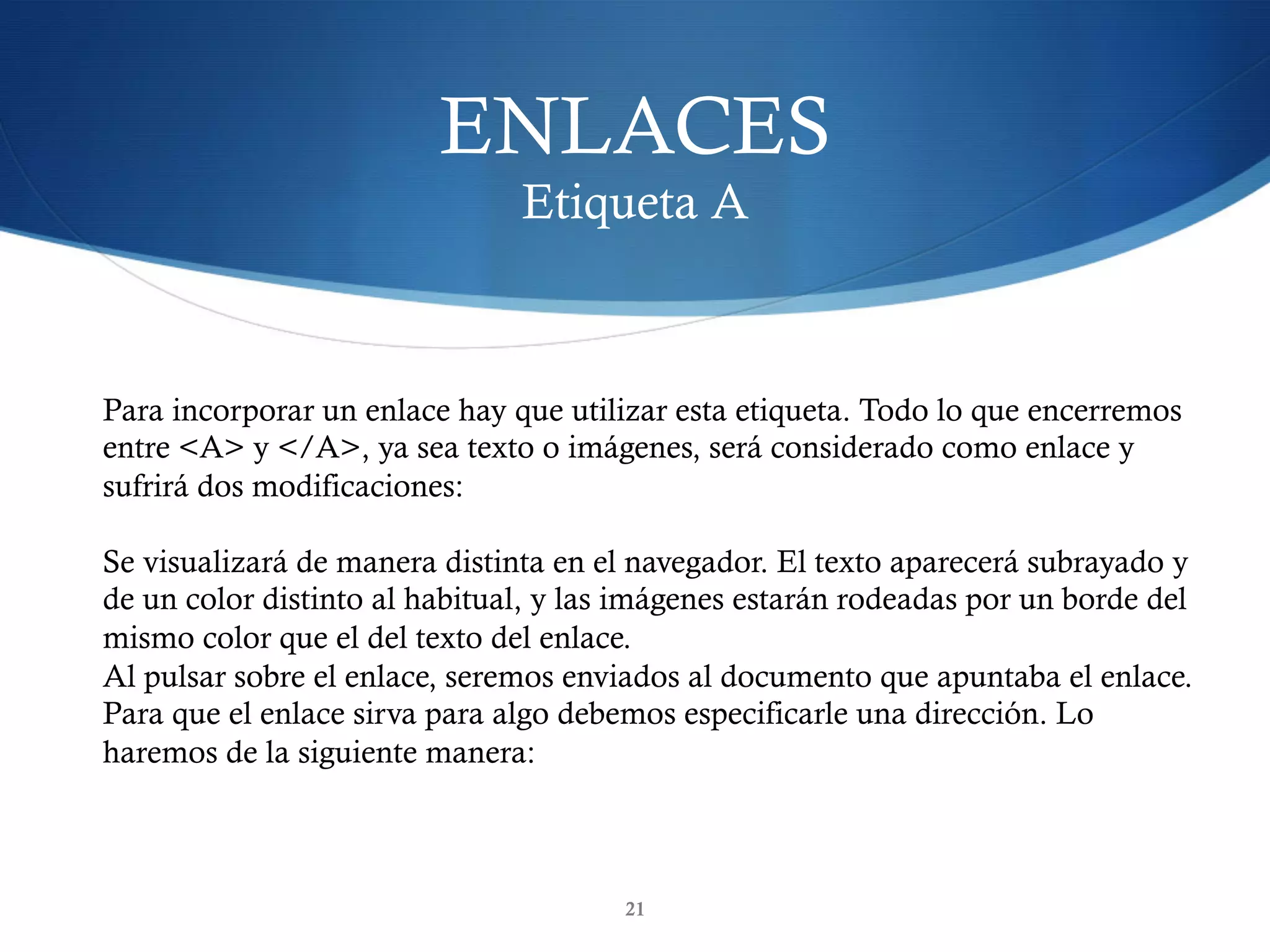 ENLACES
Etiqueta A
21
Para incorporar un enlace hay que utilizar esta etiqueta. Todo lo que encerremos
entre <A> y </A>, ya sea texto o imágenes, será considerado como enlace y
sufrirá dos modificaciones:
Se visualizará de manera distinta en el navegador. El texto aparecerá subrayado y
de un color distinto al habitual, y las imágenes estarán rodeadas por un borde del
mismo color que el del texto del enlace.
Al pulsar sobre el enlace, seremos enviados al documento que apuntaba el enlace.
Para que el enlace sirva para algo debemos especificarle una dirección. Lo
haremos de la siguiente manera:
 