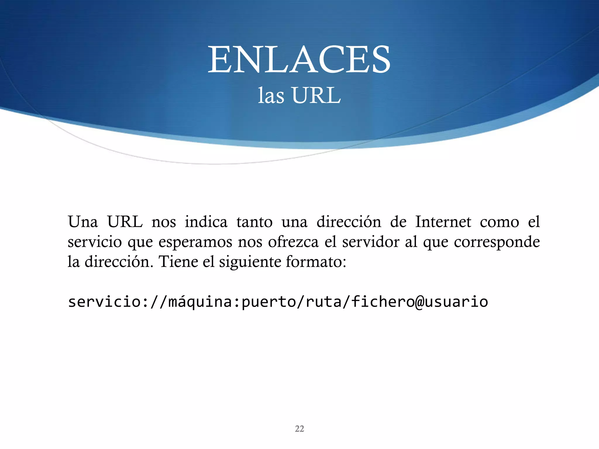 ENLACES
las URL
22
Una URL nos indica tanto una dirección de Internet como el
servicio que esperamos nos ofrezca el servidor al que corresponde
la dirección. Tiene el siguiente formato:
servicio://máquina:puerto/ruta/fichero@usuario	
 