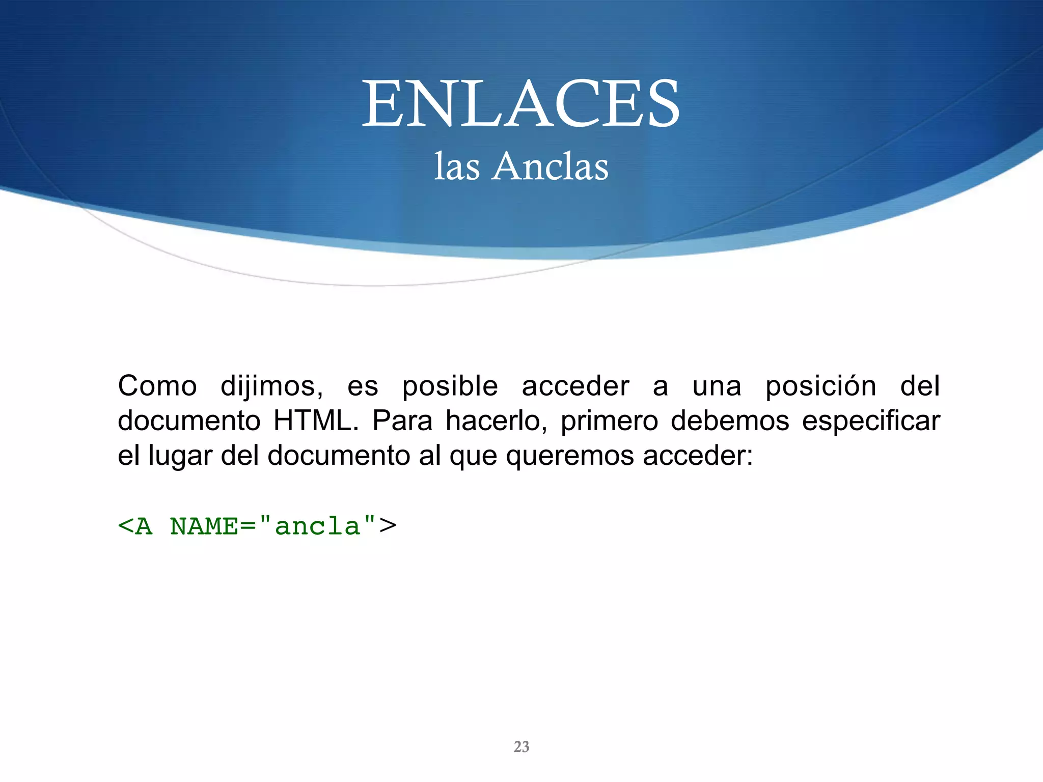 ENLACES
las Anclas
23
Como dijimos, es posible acceder a una posición del
documento HTML. Para hacerlo, primero debemos especificar
el lugar del documento al que queremos acceder:
<A NAME="ancla">	
 