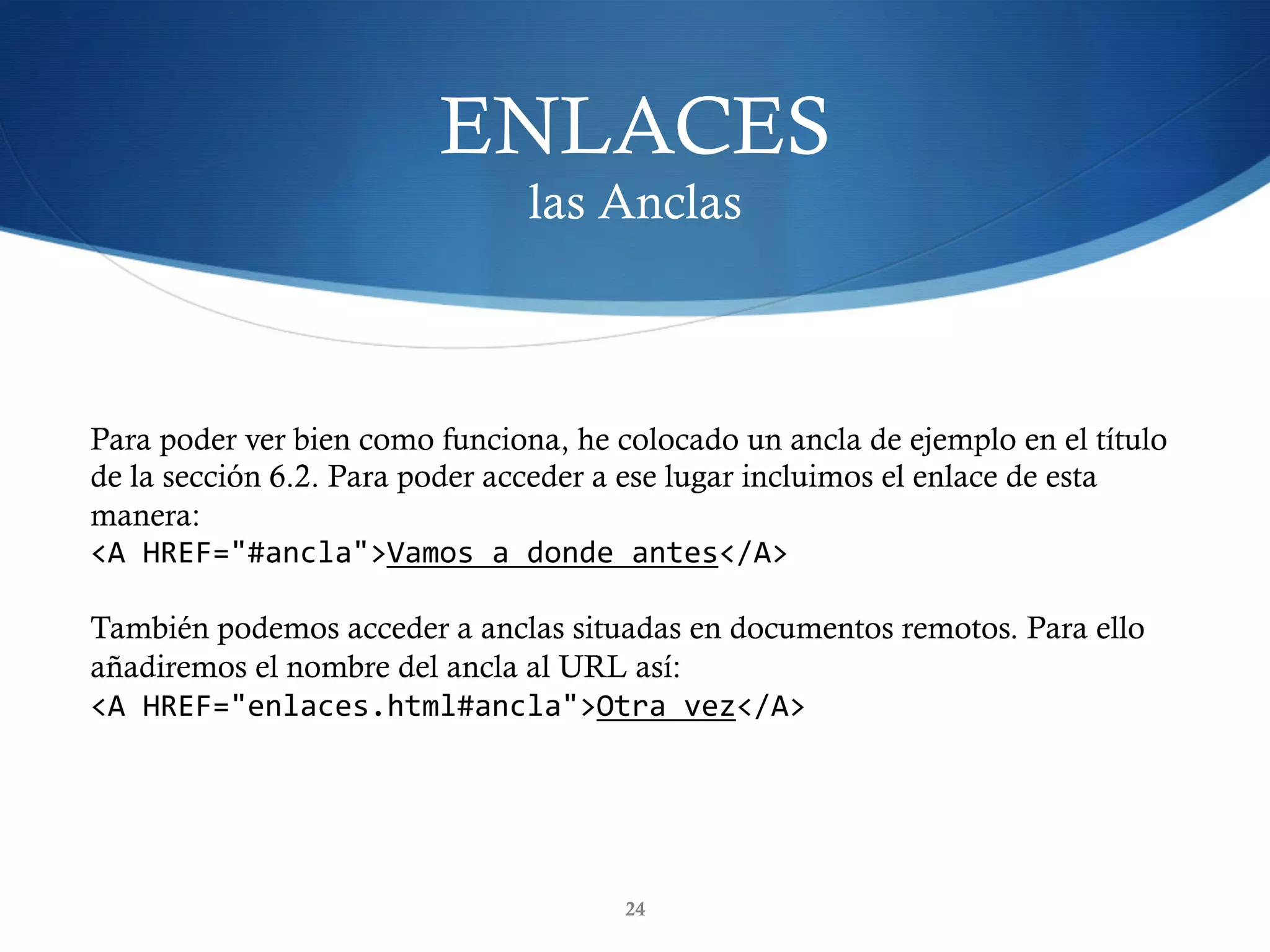 ENLACES
las Anclas
24
Para poder ver bien como funciona, he colocado un ancla de ejemplo en el título
de la sección 6.2. Para poder acceder a ese lugar incluimos el enlace de esta
manera:
<A	HREF="#ancla">Vamos	a	donde	antes</A>	
También podemos acceder a anclas situadas en documentos remotos. Para ello
añadiremos el nombre del ancla al URL así:
<A	HREF="enlaces.html#ancla">Otra	vez</A>	
 