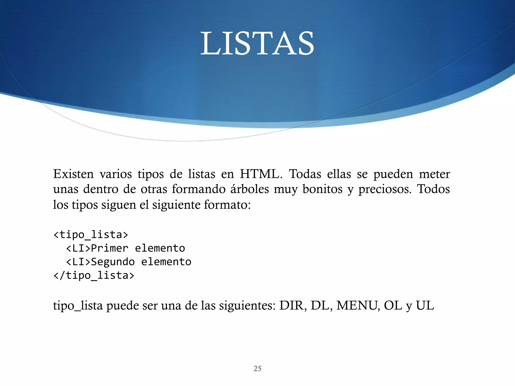 LISTAS
25
Existen varios tipos de listas en HTML. Todas ellas se pueden meter
unas dentro de otras formando árboles muy bonitos y preciosos. Todos
los tipos siguen el siguiente formato:
<tipo_lista>	
		<LI>Primer	elemento	
		<LI>Segundo	elemento	
</tipo_lista>	
tipo_lista puede ser una de las siguientes: DIR, DL, MENU, OL y UL
 