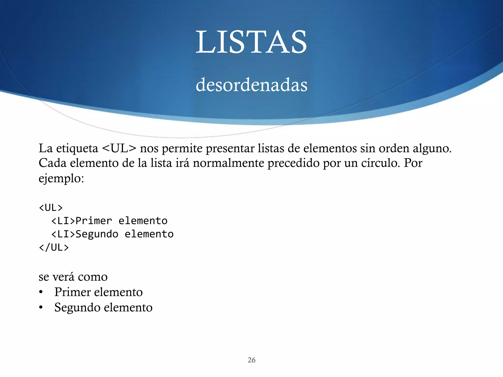 LISTAS
desordenadas
26
La etiqueta <UL> nos permite presentar listas de elementos sin orden alguno.
Cada elemento de la lista irá normalmente precedido por un círculo. Por
ejemplo:
<UL>	
		<LI>Primer	elemento	
		<LI>Segundo	elemento	
</UL>	
se verá como
•  Primer elemento
•  Segundo elemento
 