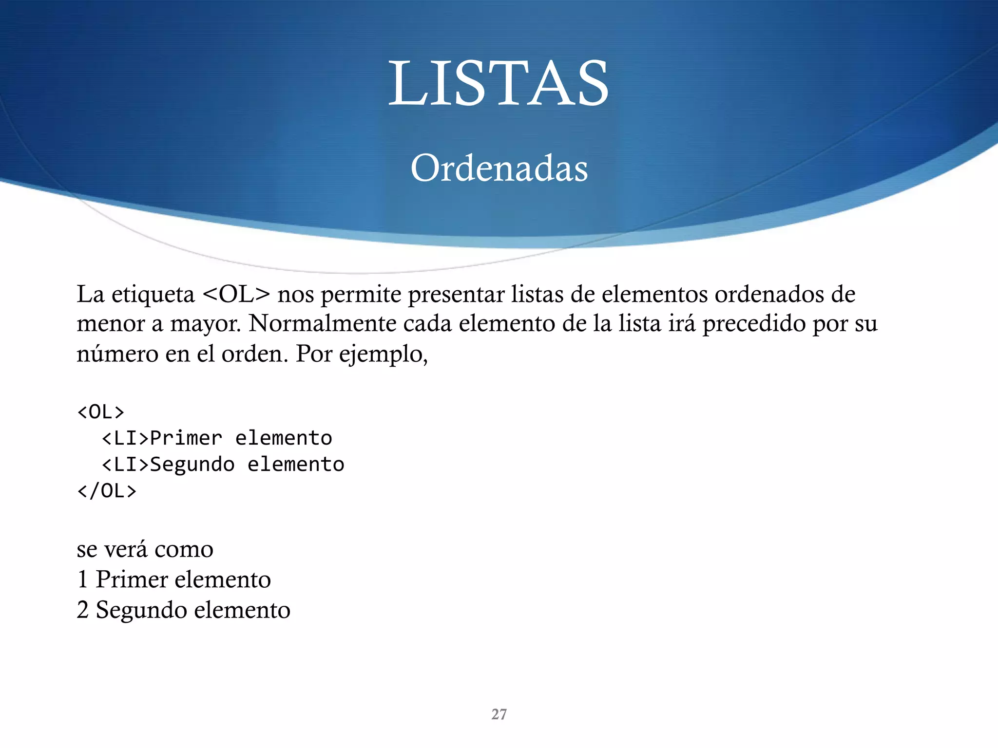 LISTAS
Ordenadas
27
La etiqueta <OL> nos permite presentar listas de elementos ordenados de
menor a mayor. Normalmente cada elemento de la lista irá precedido por su
número en el orden. Por ejemplo,
<OL>	
		<LI>Primer	elemento	
		<LI>Segundo	elemento	
</OL>	
se verá como
1 Primer elemento
2 Segundo elemento
 