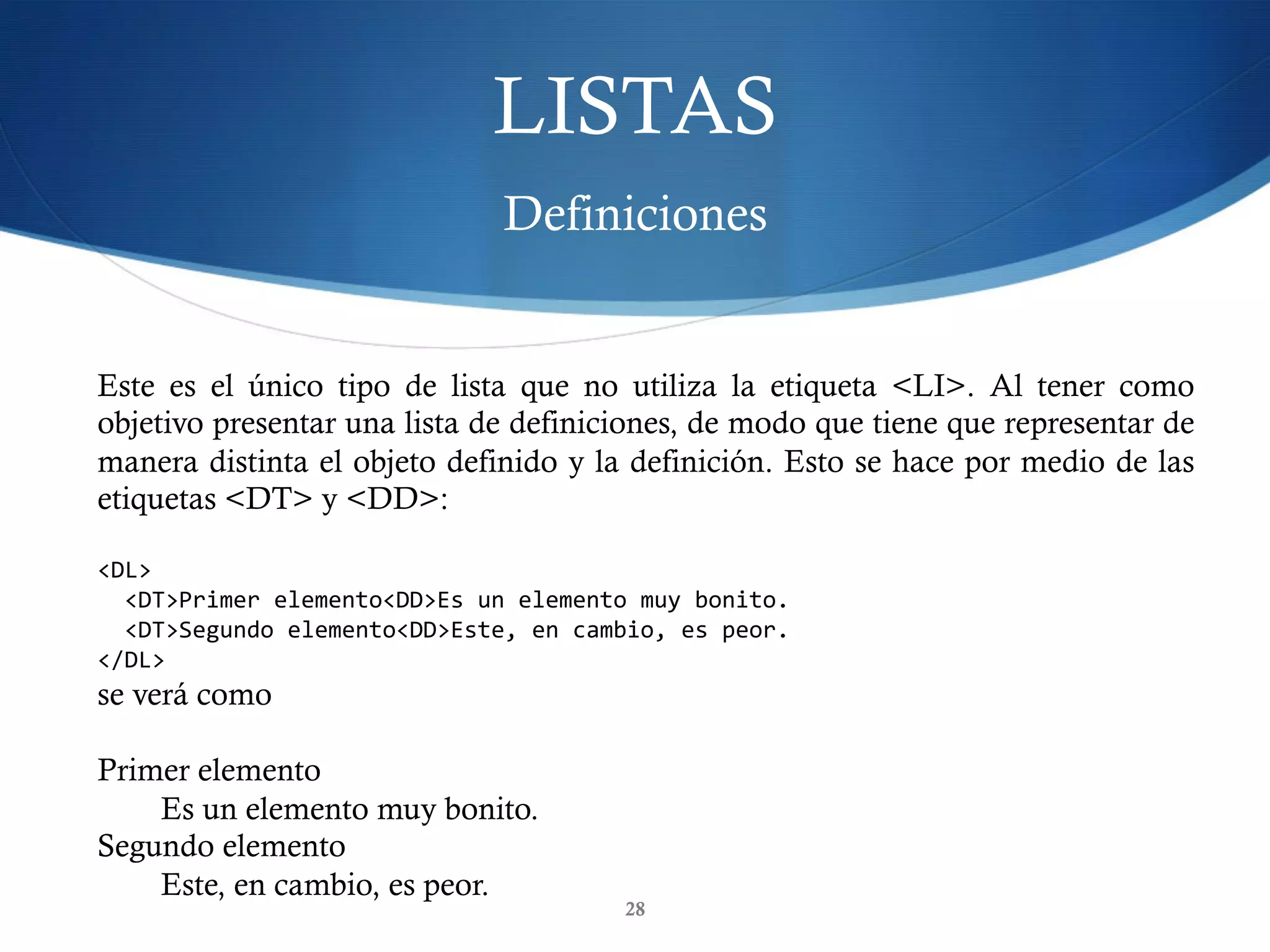 LISTAS
Definiciones
28
Este es el único tipo de lista que no utiliza la etiqueta <LI>. Al tener como
objetivo presentar una lista de definiciones, de modo que tiene que representar de
manera distinta el objeto definido y la definición. Esto se hace por medio de las
etiquetas <DT> y <DD>:
<DL>	
		<DT>Primer	elemento<DD>Es	un	elemento	muy	bonito.	
		<DT>Segundo	elemento<DD>Este,	en	cambio,	es	peor.	
</DL>	
se verá como
Primer elemento
Es un elemento muy bonito.
Segundo elemento
Este, en cambio, es peor.
 