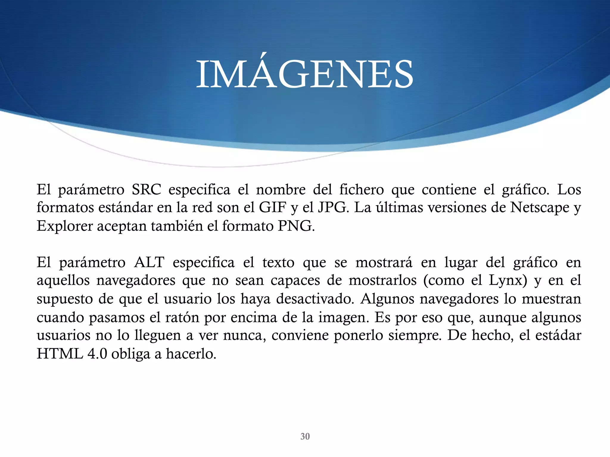 IMÁGENES
30
El parámetro SRC especifica el nombre del fichero que contiene el gráfico. Los
formatos estándar en la red son el GIF y el JPG. La últimas versiones de Netscape y
Explorer aceptan también el formato PNG.
El parámetro ALT especifica el texto que se mostrará en lugar del gráfico en
aquellos navegadores que no sean capaces de mostrarlos (como el Lynx) y en el
supuesto de que el usuario los haya desactivado. Algunos navegadores lo muestran
cuando pasamos el ratón por encima de la imagen. Es por eso que, aunque algunos
usuarios no lo lleguen a ver nunca, conviene ponerlo siempre. De hecho, el estádar
HTML 4.0 obliga a hacerlo.
 