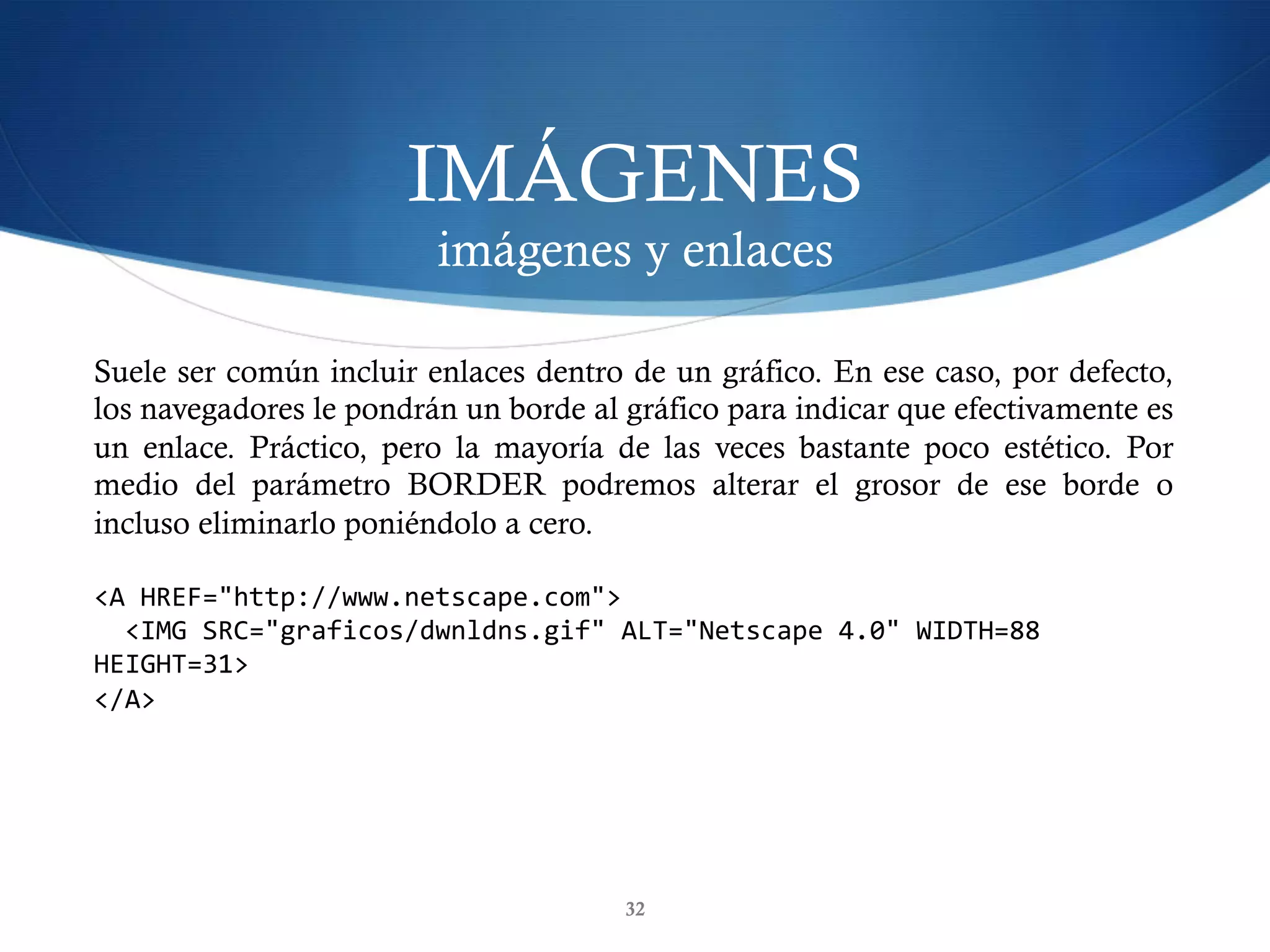IMÁGENES
imágenes y enlaces
32
Suele ser común incluir enlaces dentro de un gráfico. En ese caso, por defecto,
los navegadores le pondrán un borde al gráfico para indicar que efectivamente es
un enlace. Práctico, pero la mayoría de las veces bastante poco estético. Por
medio del parámetro BORDER podremos alterar el grosor de ese borde o
incluso eliminarlo poniéndolo a cero.
<A	HREF="http://www.netscape.com">	
		<IMG	SRC="graficos/dwnldns.gif"	ALT="Netscape	4.0"	WIDTH=88	
HEIGHT=31>	
</A>	
 