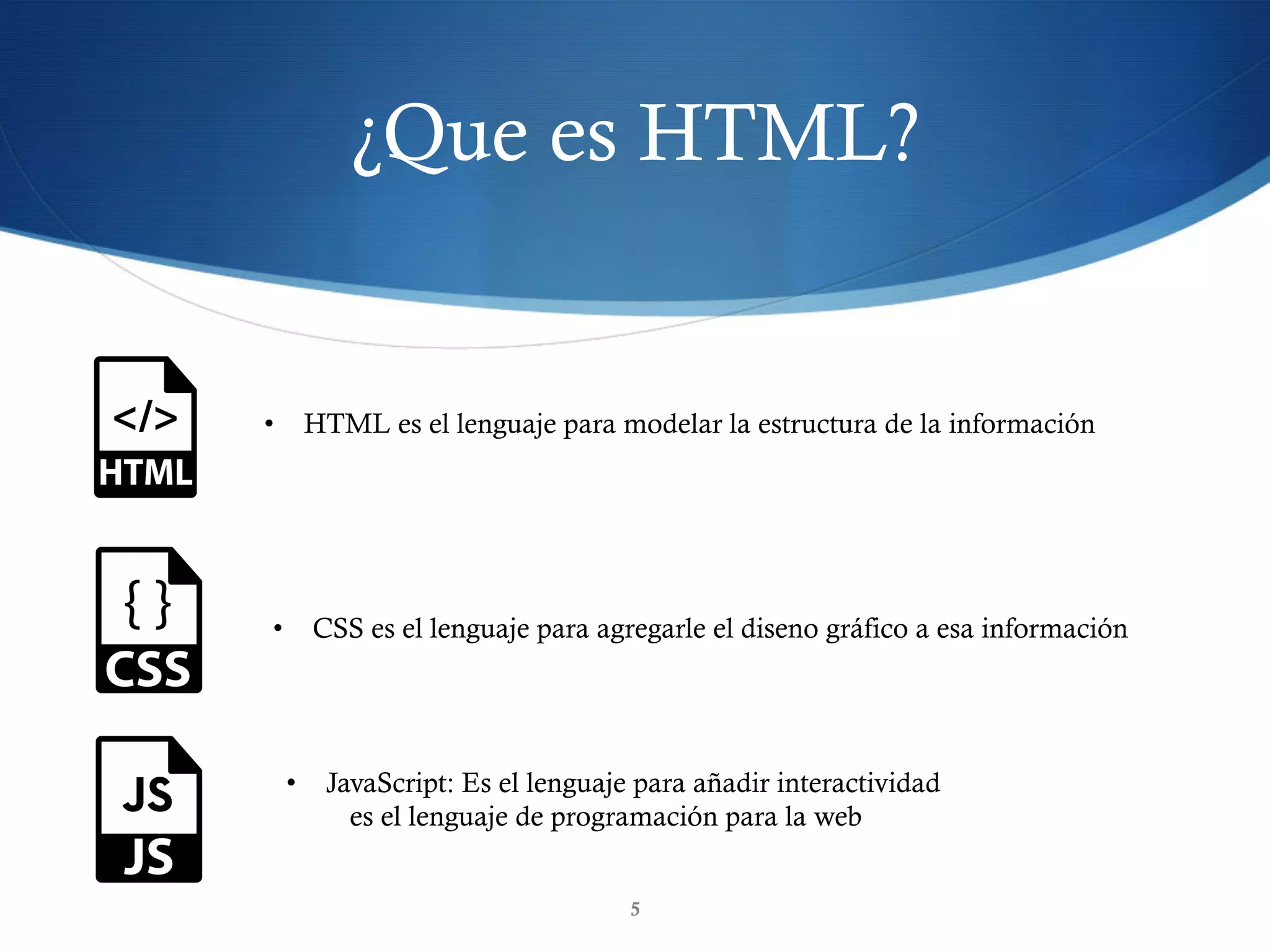 ¿Que es HTML?
5
•  HTML es el lenguaje para modelar la estructura de la información
•  CSS es el lenguaje para agregarle el diseno gráfico a esa información
•  JavaScript: Es el lenguaje para añadir interactividad
es el lenguaje de programación para la web
 