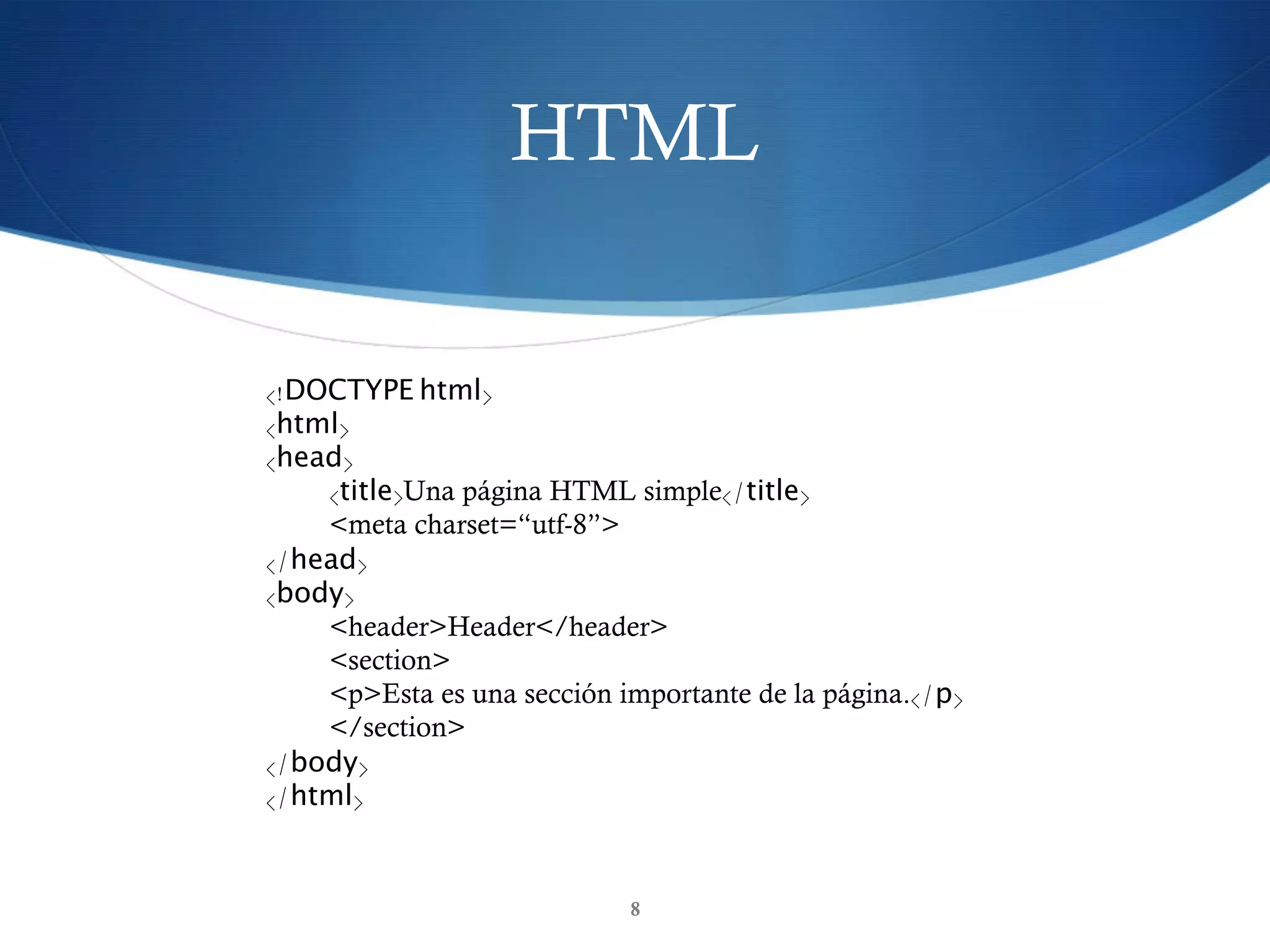 HTML
8
<!DOCTYPE html>
<html>
<head>
<title>Una página HTML simple</title>
<meta charset=“utf-8”>
</head>
<body>
<header>Header</header>
<section>
     <p>Esta es una sección importante de la página.</p>
    </section>
</body>
</html>
 